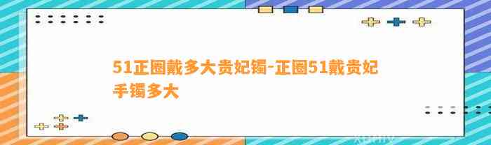 51正圈戴多大贵妃镯-正圈51戴贵妃手镯多大