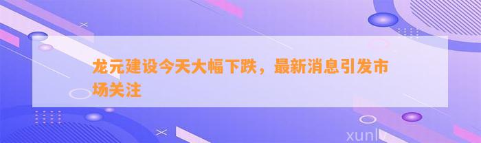 龙元建设今天大幅下跌，最新消息引发市场关注