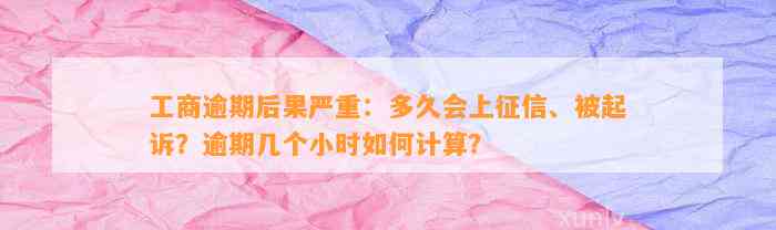 工商逾期结果严重：多久会上征信、被起诉？逾期几个小时怎样计算？