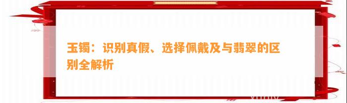 玉镯：识别真假、选择佩戴及与翡翠的区别全解析