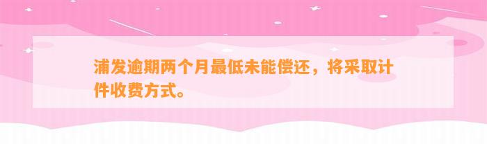 浦发逾期两个月最低未能偿还，将采取计件收费方式。