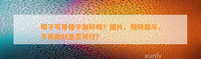 镯子可用锤子敲碎吗？图片、视频展示，不再戴时是不是可行？