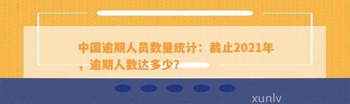 中国逾期人员数量统计：截止2021年，逾期人数达多少？