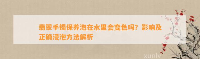 翡翠手镯保养泡在水里会变色吗？作用及正确浸泡方法解析