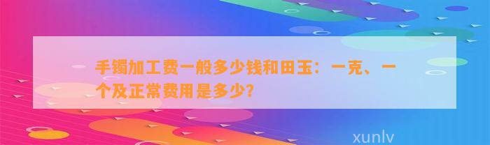 手镯加工费一般多少钱和田玉：一克、一个及正常费用是多少？