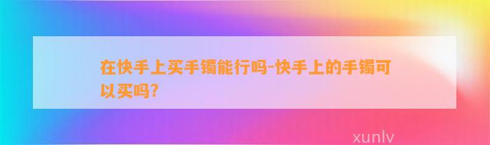 在快手上买手镯能行吗-快手上的手镯可以买吗?