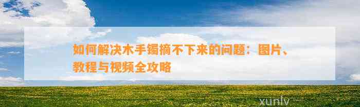 怎样解决木手镯摘不下来的疑问：图片、教程与视频全攻略