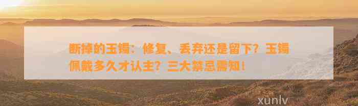 断掉的玉镯：修复、丢弃还是留下？玉镯佩戴多久才认主？三大禁忌需知！