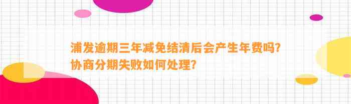 浦发逾期三年减免结清后会产生年费吗？协商分期失败如何处理？