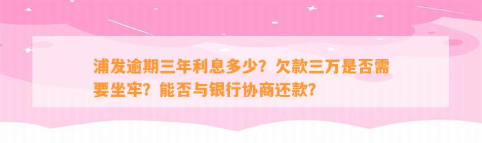 浦发逾期三年利息多少？欠款三万是不是需要坐牢？能否与银行协商还款？