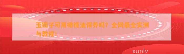 玉镯子可用橄榄油保养吗？全网最全实测与教程！