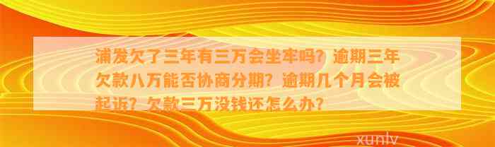 浦发欠了三年有三万会坐牢吗？逾期三年欠款八万能否协商分期？逾期几个月会被起诉？欠款三万没钱还怎么办？