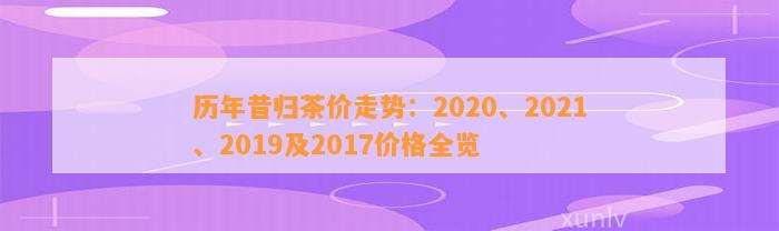 历年昔归茶价走势：2020、2021、2019及2017价格全览