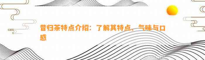 昔归茶特点介绍：熟悉其特点、气味与口感