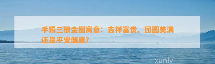 手镯三根金圈寓意：吉祥富贵、团圆美满还是平安健康？