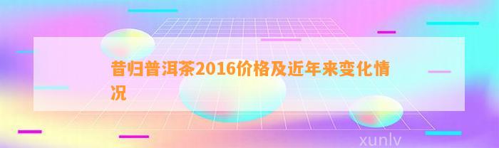 昔归普洱茶2016价格及近年来变化情况