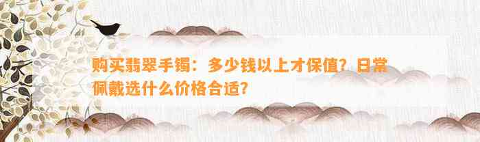 购买翡翠手镯：多少钱以上才保值？日常佩戴选什么价格合适？