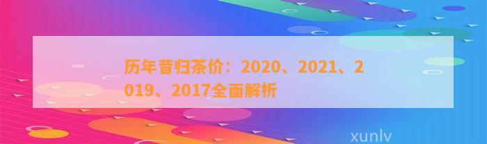 历年昔归茶价：2020、2021、2019、2017全面解析