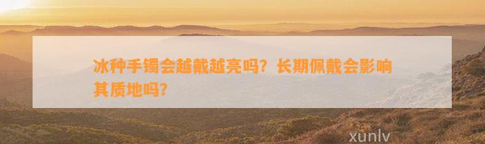 冰种手镯会越戴越亮吗？长期佩戴会作用其质地吗？