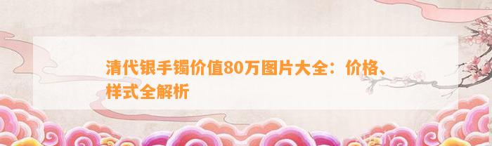 清代银手镯价值80万图片大全：价格、样式全解析