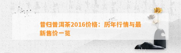 昔归普洱茶2016价格：历年行情与最新售价一览