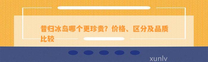 昔归冰岛哪个更珍贵？价格、区分及品质比较