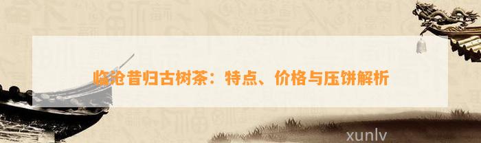 临沧昔归古树茶：特点、价格与压饼解析