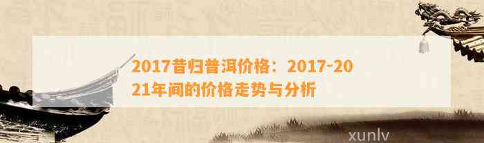 2017昔归普洱价格：2017-2021年间的价格走势与分析