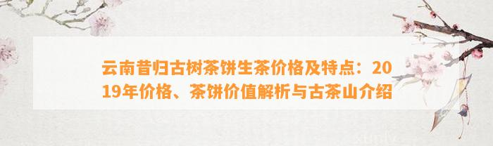 云南昔归古树茶饼生茶价格及特点：2019年价格、茶饼价值解析与古茶山介绍