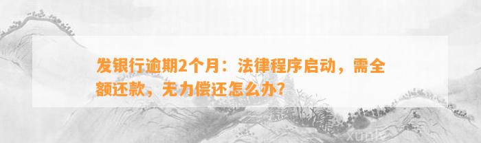 发银行逾期2个月：法律程序启动，需全额还款，无力偿还怎么办？