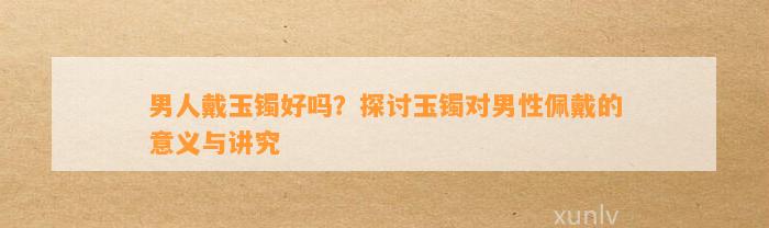 男人戴玉镯好吗？探讨玉镯对男性佩戴的意义与讲究