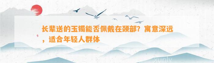 长辈送的玉镯能否佩戴在颈部？寓意深远，适合年轻人群体