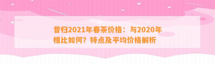 昔归2021年春茶价格：与2020年相比怎样？特点及平均价格解析