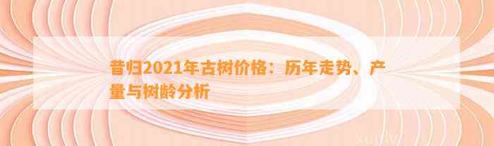 昔归2021年古树价格：历年走势、产量与树龄分析