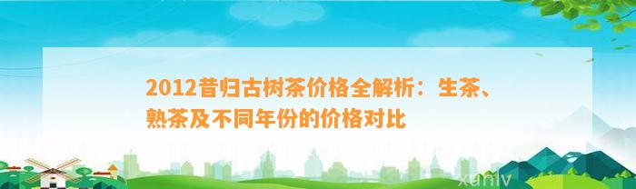 2012昔归古树茶价格全解析：生茶、熟茶及不同年份的价格对比