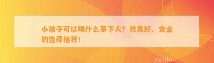 小孩子可以喝什么茶下火？效果好、安全的选择推荐！