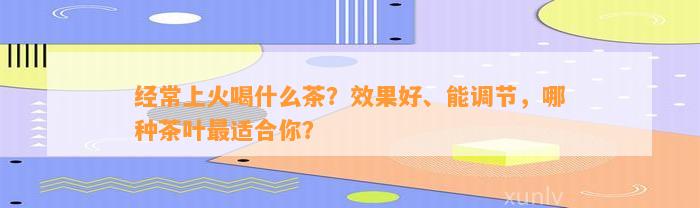 经常上火喝什么茶？效果好、能调节，哪种茶叶最适合你？