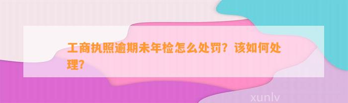 工商执照逾期未年检怎么处罚？该如何处理？