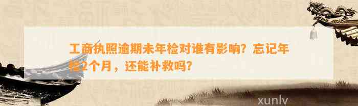 工商执照逾期未年检对谁有影响？忘记年检2个月，还能补救吗？