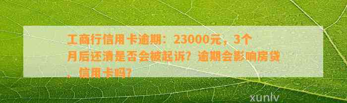 工商行信用卡逾期：23000元，3个月后还清是否会被起诉？逾期会影响房贷、信用卡吗？