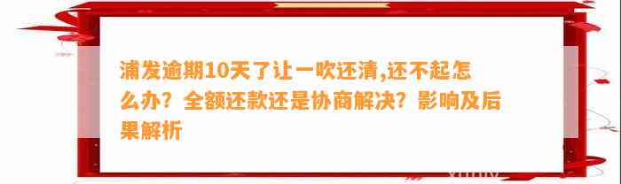 浦发逾期10天了让一吹还清,还不起怎么办？全额还款还是协商解决？影响及后果解析