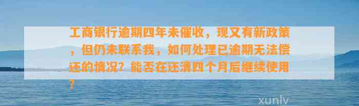 工商银行逾期四年未催收，现又有新政策，但仍未联系我，如何处理已逾期无法偿还的情况？能否在还清四个月后继续使用？