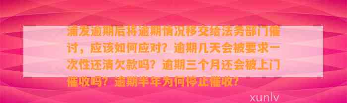 浦发逾期后将逾期情况移交给法务部门催讨，应该如何应对？逾期几天会被要求一次性还清欠款吗？逾期三个月还会被上门催收吗？逾期半年为何停止催收？