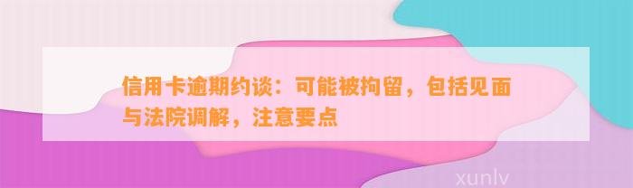 信用卡逾期约谈：可能被拘留，包括见面与法院调解，注意要点