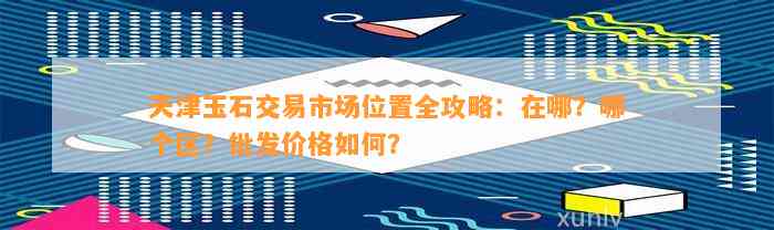 天津玉石交易市场位置全攻略：在哪？哪个区？批发价格如何？