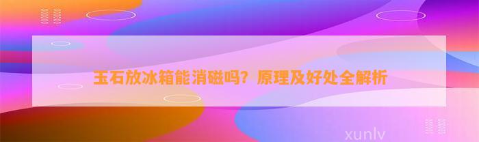 玉石放冰箱能消磁吗？原理及好处全解析