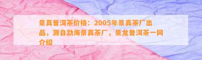 景真普洱茶价格：2005年景真茶厂出品，源自勐海景真茶厂，景龙普洱茶一同介绍