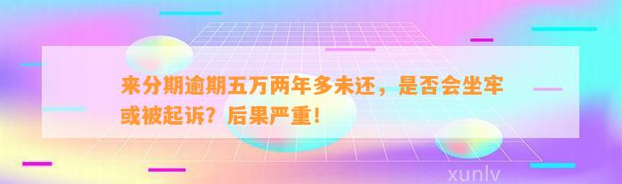 来分期逾期五万两年多未还，是否会坐牢或被起诉？后果严重！