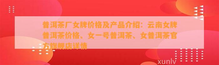 普洱茶厂女牌价格及产品介绍：云南女牌普洱茶价格、女一号普洱茶、女普洱茶官方旗舰店详情