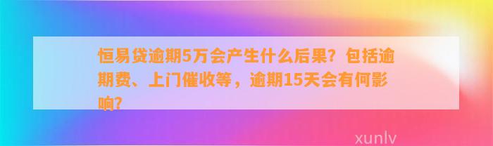 恒易贷逾期5万会产生什么后果？包括逾期费、上门催收等，逾期15天会有何影响？